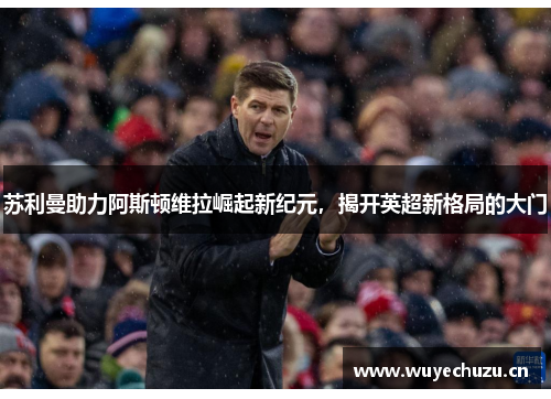 苏利曼助力阿斯顿维拉崛起新纪元，揭开英超新格局的大门